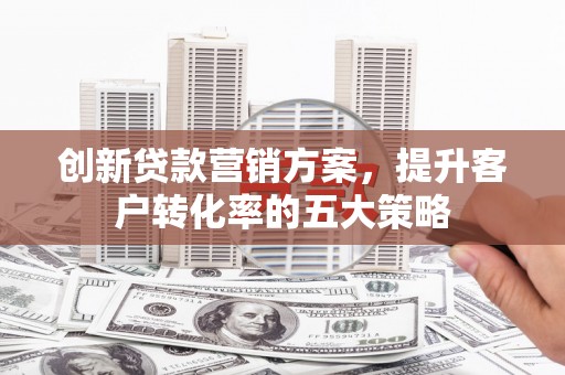 鹤岗创新贷款营销方案，提升客户转化率的五大策略