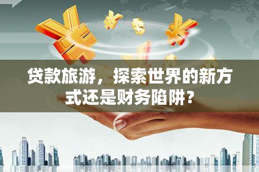 鹤岗贷款旅游，探索世界的新方式还是财务陷阱？